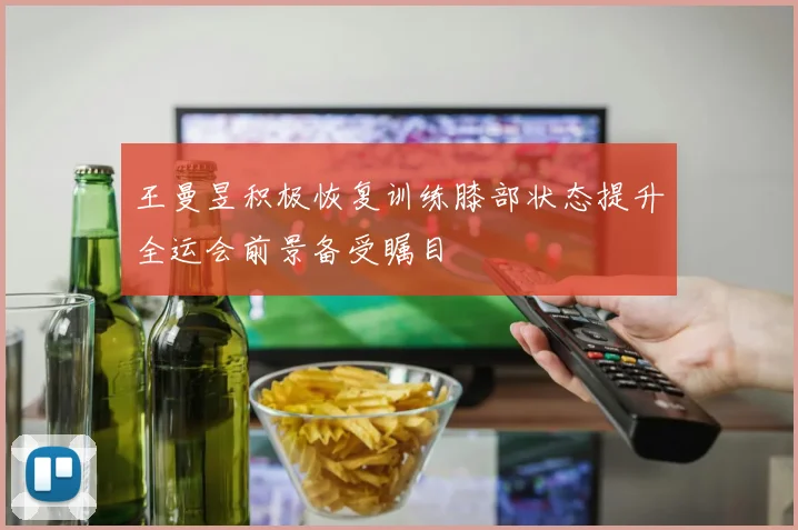 王曼昱积极恢复训练膝部状态提升全运会前景备受瞩目