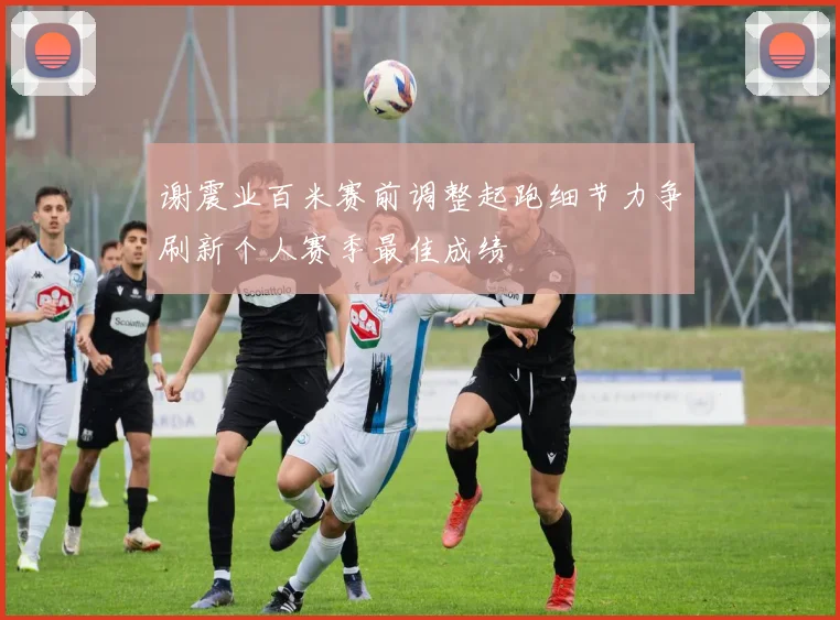 谢震业百米赛前调整起跑细节力争刷新个人赛季最佳成绩