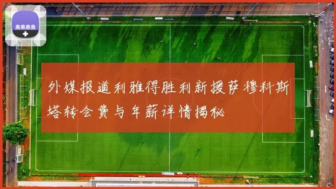 外媒报道利雅得胜利新援萨穆科斯塔转会费与年薪详情揭秘
