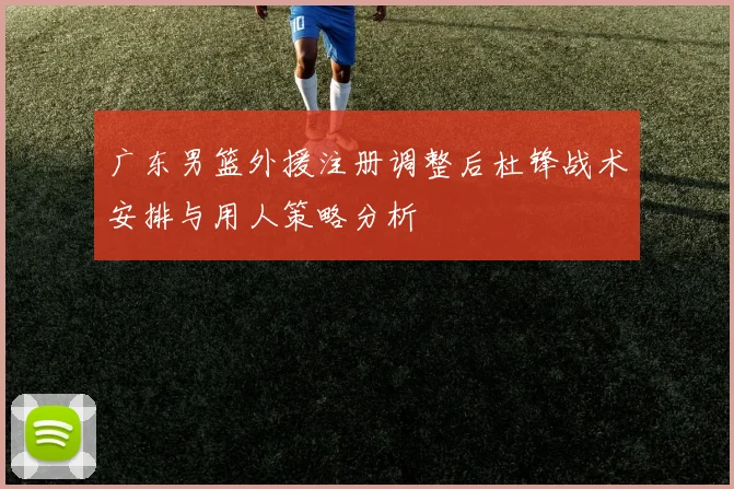 广东男篮外援注册调整后杜锋战术安排与用人策略分析