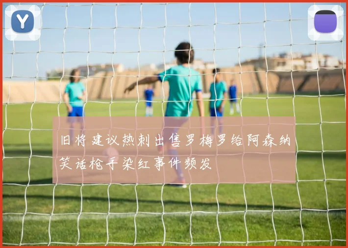 旧将建议热刺出售罗梅罗给阿森纳笑话枪手染红事件频发