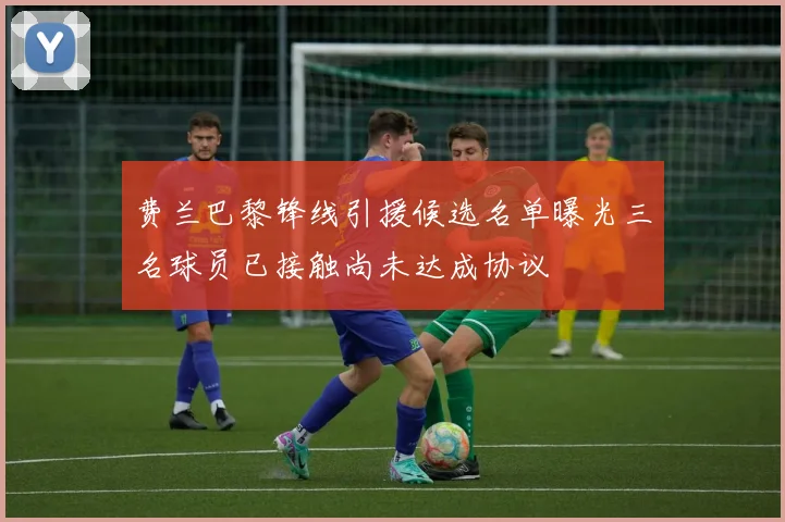费兰巴黎锋线引援候选名单曝光三名球员已接触尚未达成协议
