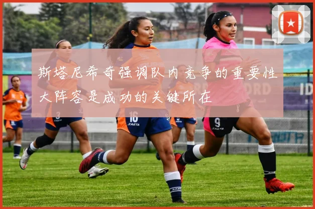 斯塔尼希奇强调队内竞争的重要性大阵容是成功的关键所在