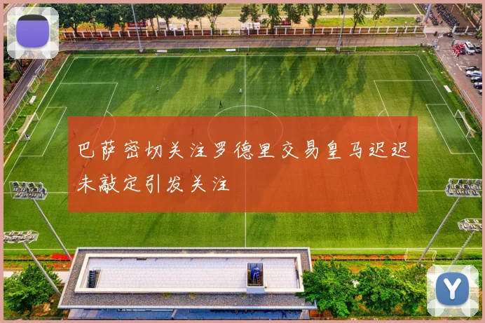 巴萨密切关注罗德里交易皇马迟迟未敲定引发关注